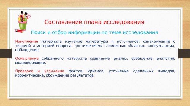 Составление плана исследования Поиск и отбор информации по теме исследования Накопление материала изучение литературы и источников, ознакомление с теорией и историей вопроса, достижениями в смежных областях, консультация, наблюдение. Осмысление собранного материала сравнение, анализ, обобщение, аналогия, моделирование. Проверка и уточнение фактов,  критика, уточнение сделанных выводов, корректировка, обсуждение результатов. 
