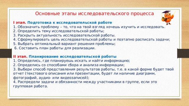 Основные этапы исследовательского процесса І этап. Подготовка к исследовательской работе 1. Обозначить проблему – то, что на твой взгляд хочешь изучить и исследовать. 2. Определить тему исследовательской работы; 3. Раскрыть актуальность исследовательской работы. 4. Сформулировать цель исследовательской работы и поэтапно расписать задачи; 5. Выбрать оптимальный вариант решения проблемы;  6. Составить план работы для реализации. ІІ этап. Планирование исследовательской работы 1. Определись, где планируешь искать и найти информацию; 2. Определись со способами сбора и анализа информации; 3. Выбери способ представления результатов работы, т.е. в какой форме будет твой отчет (текстового описания или презентации, будет ли наличие диаграмм, фотографий, аудио- или видеозаписей); 4. Распредели задачи и обязанности между участниками в группе, если это групповая работа. 