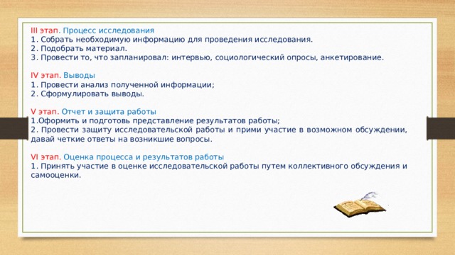 ІІІ этап . Процесс исследования 1. Собрать необходимую информацию для проведения исследования. 2. Подобрать материал. 3. Провести то, что запланировал: интервью, социологический опросы, анкетирование. ІV этап. Выводы 1. Провести анализ полученной информации; 2. Сформулировать выводы. V этап. Отчет и защита работы 1.Оформить и подготовь представление результатов работы; 2. Провести защиту исследовательской работы и прими участие в возможном обсуждении, давай четкие ответы на возникшие вопросы. VІ этап. Оценка процесса и результатов работы 1. Принять участие в оценке исследовательской работы путем коллективного обсуждения и самооценки. 