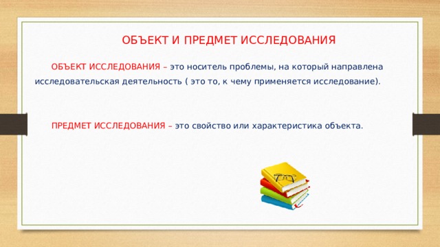 ОБЪЕКТ И ПРЕДМЕТ ИССЛЕДОВАНИЯ  ОБЪЕКТ ИССЛЕДОВАНИЯ – это носитель проблемы, на который направлена исследовательская деятельность ( это то, к чему применяется исследование).  ПРЕДМЕТ ИССЛЕДОВАНИЯ – это свойство или характеристика объекта. 
