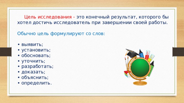  Цель исследования - это конечный результат, которого бы хотел достичь исследователь при завершении своей работы. Обычно цель формулируют со слов: • выявить; • установить; • обосновать; • уточнить; • разработать; • доказать; • объяснить; • определить. 