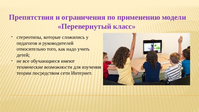 Препятствия и ограничения по применению модели «Перевернутый класс» стереотипы, которые сложились у педагогов и руководителей относительно того, как надо учить детей; не все обучающиеся имеют технические возможности для изучения теории посредством сети Интернет. 