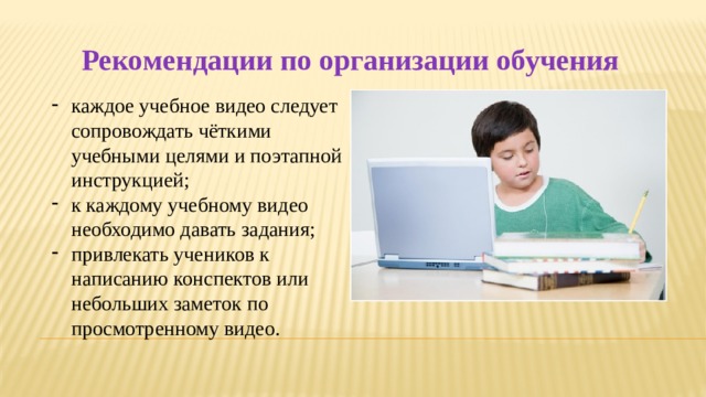 Рекомендации по организации обучения каждое учебное видео следует сопровождать чёткими учебными целями и поэтапной инструкцией; к каждому учебному видео необходимо давать задания; привлекать учеников к написанию конспектов или небольших заметок по просмотренному видео. 