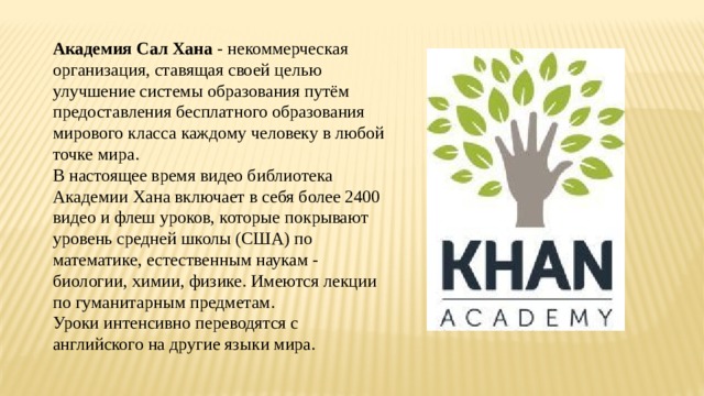 Академия Сал Хана - некоммерческая организация, ставящая своей целью улучшение системы образования путём предоставления бесплатного образования мирового класса каждому человеку в любой точке мира. В настоящее время видео библиотека Академии Хана включает в себя более 2400 видео и флеш уроков, которые покрывают уровень средней школы (США) по математике, естественным наукам - биологии, химии, физике. Имеются лекции по гуманитарным предметам. Уроки интенсивно переводятся с английского на другие языки мира. 