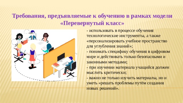 Требования, предъявляемые к обучению в рамках модели «Перевернутый класс» - использовать в процессе обучения технологические инструменты, а также «персонализировать учебное пространство для углубления знаний»; - понимать специфику обучения в цифровом мире и действовать только безопасными и законными методами; - при изучении материала учащийся должен мыслить критически; - важно не только изучить материалы, но и уметь «решать проблемы путём создания новых решений». 