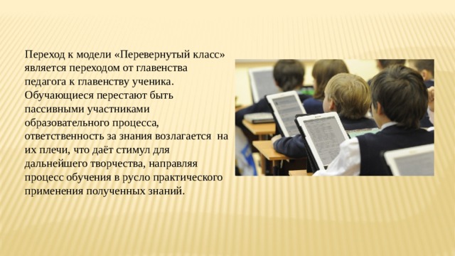 Переход к модели «Перевернутый класс» является переходом от главенства педагога к главенству ученика. Обучающиеся перестают быть пассивными участниками образовательного процесса, ответственность за знания возлагается на их плечи, что даёт стимул для дальнейшего творчества, направляя процесс обучения в русло практического применения полученных знаний. 