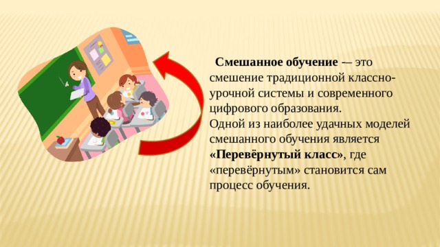    Смешанное обучение -– это смешение традиционной классно-урочной системы и современного цифрового образования. Одной из наиболее удачных моделей смешанного обучения является «Перевёрнутый класс» , где «перевёрнутым» становится сам процесс обучения. 