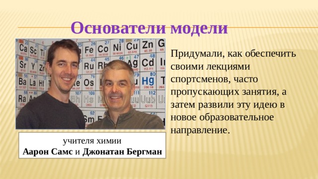 Основатели модели Придумали, как обеспечить своими лекциями спортсменов, часто пропускающих занятия, а затем развили эту идею в новое образовательное направление.   учителя химии  Аарон Самс и Джонатан Бергман 