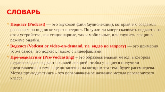 Словарь Подкаст (Podcast)  — это звуковой файл (аудиолекция), который его создатель рассылает по подписке через интернет. Получатели могут скачивать подкасты на свои устройства, как стационарные, так и мобильные, или слушать лекции в режиме онлайн. Водкаст (Vodcast от video-on-demand, т.е. видео по запросу)  — это примерно то же самое, что подкаст, только с видеофайлами. Пре-водкастинг (Pre-Vodcasting) – это образовательный метод, в котором педагог создает водкаст со своей лекцией, чтобы учащиеся получили представление о теме еще до занятия, на котором эта тема будет рассмотрена. Метод пре-водкастинга – это первоначальное название метода перевернутого класса. 
