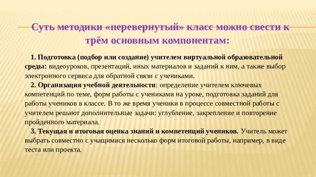 Суть методики «перевернутый» класс можно свести к трём основным компонентам: 1. Подготовка (подбор или создание) учителем виртуальной образовательной среды: видеоуроков, презентаций, иных материалов и заданий к ним, а также выбор электронного сервиса для обратной связи с учениками. 2. Организация учебной деятельности : определение учителем ключевых компетенций по теме, форм работы с учениками на уроке, подготовка заданий для работы учеников в классе. В то же время ученики в процессе совместной работы с учителем решают дополнительные задачи: углубление, закрепление и повторение пройденного материала. 3. Текущая и итоговая оценка знаний и компетенций учеников. Учитель может выбрать совместно с учащимися несколько форм итоговой работы, например, в виде теста или проекта. 