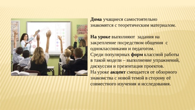 Дома учащиеся самостоятельно знакомятся с теоретическим материалом.  На уроке выполняют задания на закрепление посредством общения с одноклассниками и педагогом. Среди популярных форм классной работы в такой модели – выполнение упражнений, дискуссии и презентация проектов. На уроке акцент смещается от обзорного знакомства с новой темой в сторону её совместного изучения и исследования. 