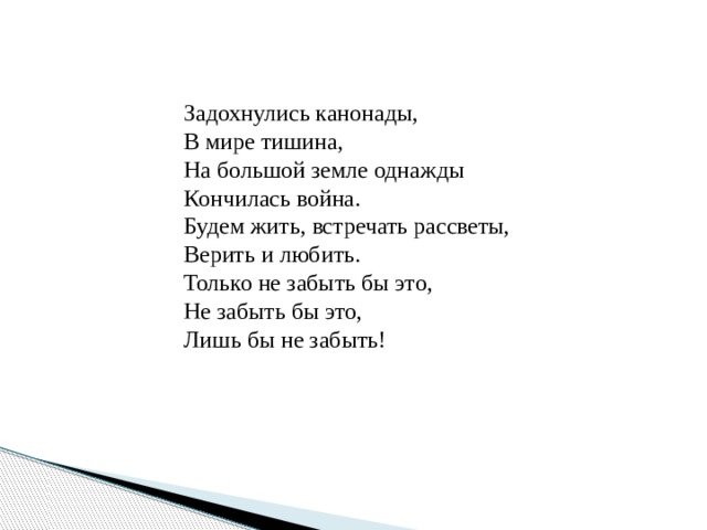 Задохнулись канонады, В мире тишина, На большой земле однажды Кончилась война. Будем жить, встречать рассветы, Верить и любить. Только не забыть бы это, Не забыть бы это, Лишь бы не забыть! 