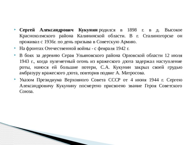 Сергей Александрович Кукунин  родился в 1898 г. в д. Высокое Краснохолмского района Калининской области. В г. Сталиногорске он проживал с 1936г. по день призыва в Советскую Армию. На фронтах Отечественной войны - с февраля 1942 г. В боях за деревню Серая Ульяновского района Орловской области 12 июля 1943 г., когда пулеметный огонь из вражеского дзота задержал наступление роты, нанося ей большие потери, С.А. Кукунин закрыл своей грудью амбразуру вражеского дзота, повторив подвиг А. Матросова. Указом Президиума Верховного Совета СССР от 4 июня 1944 г. Сергею Александровичу Кукунину посмертно присвоено звание Героя Советского Союза. 