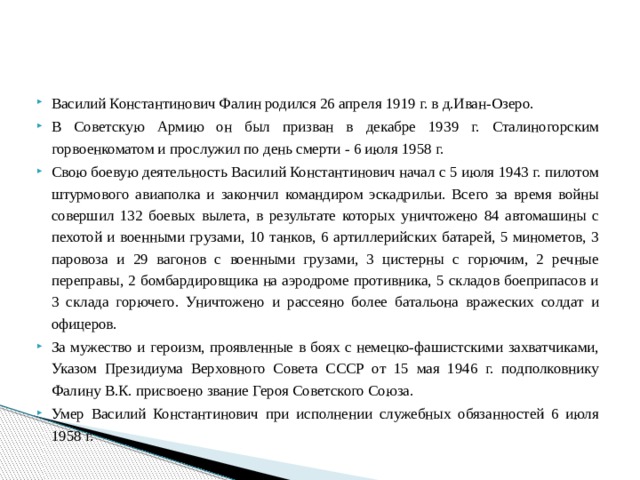 Василий Константинович Фалин родился 26 апреля 1919 г. в д.Иван-Озеро. В Советскую Армию он был призван в декабре 1939 г. Сталиногорским горвоенкоматом и прослужил по день смерти - 6 июля 1958 г. Свою боевую деятельность Василий Константинович начал с 5 июля 1943 г. пилотом штурмового авиаполка и закончил командиром эскадрильи. Всего за время войны совершил 132 боевых вылета, в результате которых уничтожено 84 автомашины с пехотой и военными грузами, 10 танков, 6 артиллерийских батарей, 5 минометов, 3 паровоза и 29 вагонов с военными грузами, 3 цистерны с горючим, 2 речные переправы, 2 бомбардировщика на аэродроме противника, 5 складов боеприпасов и 3 склада горючего. Уничтожено и рассеяно более батальона вражеских солдат и офицеров. За мужество и героизм, проявленные в боях с немецко-фашистскими захватчиками, Указом Президиума Верховного Совета СССР от 15 мая 1946 г. подполковнику Фалину В.К. присвоено звание Героя Советского Союза. Умер Василий Константинович при исполнении служебных обязанностей 6 июля 1958 г. 