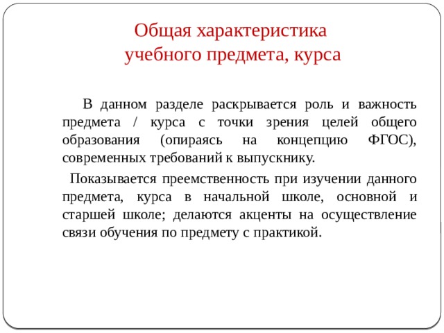 Общая характеристика  учебного предмета, курса  В данном разделе раскрывается роль и важность предмета / курса с точки зрения целей общего образования (опираясь на концепцию ФГОС), современных требований к выпускнику.  Показывается преемственность при изучении данного предмета, курса в начальной школе, основной и старшей школе; делаются акценты на осуществление связи обучения по предмету с практикой. 
