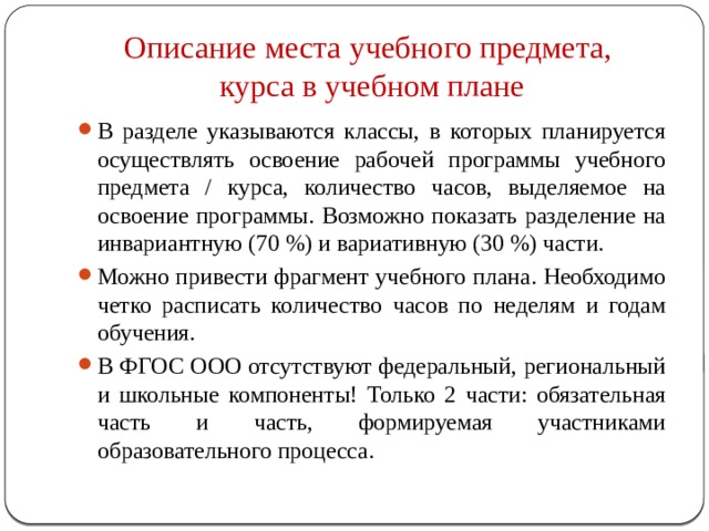 Описание места учебного предмета,  курса в учебном плане В разделе указываются классы, в которых планируется осуществлять освоение рабочей программы учебного предмета / курса, количество часов, выделяемое на освоение программы. Возможно показать разделение на инвариантную (70 %) и вариативную (30 %) части. Можно привести фрагмент учебного плана. Необходимо четко расписать количество часов по неделям и годам обучения. В ФГОС ООО отсутствуют федеральный, региональный и школьные компоненты! Только 2 части: обязательная часть и часть, формируемая участниками образовательного процесса. 