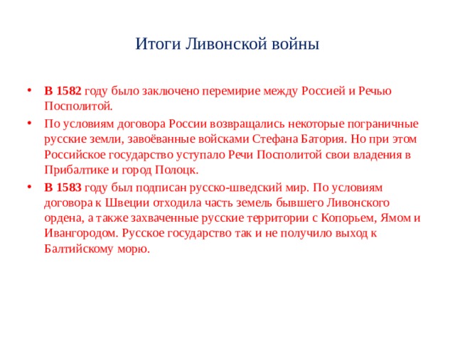 Итоги Ливонской войны В 1582 году было заключено перемирие между Россией и Речью Посполитой. По условиям договора России возвращались некоторые пограничные русские земли, завоёванные войсками Стефана Батория. Но при этом Российское государство уступало Речи Посполитой свои владения в Прибалтике и город Полоцк. В 1583 году был подписан русско-шведский мир. По условиям договора к Швеции отходила часть земель бывшего Ливонского ордена, а также захваченные русские территории с Копорьем, Ямом и Ивангородом. Русское государство так и не получило выход к Балтийскому морю. 