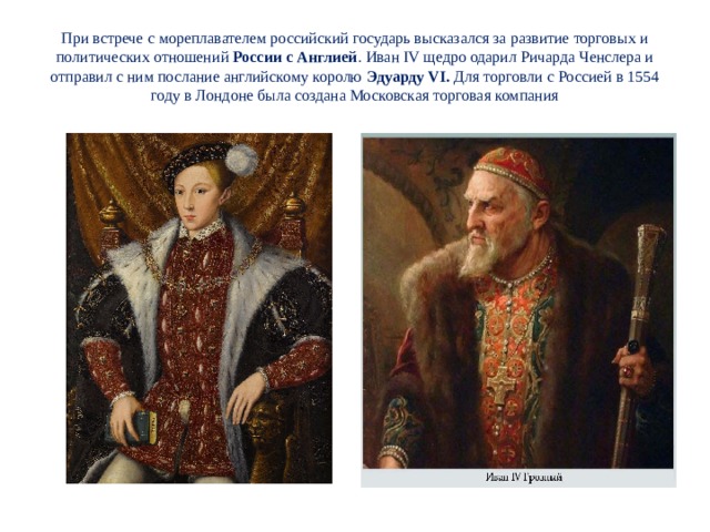 При встрече с мореплавателем российский государь высказался за развитие торговых и политических отношений России с Англией . Иван IV щедро одарил Ричарда Ченслера и отправил с ним послание английскому королю Эдуарду VI. Для торговли с Россией в 1554 году в Лондоне была создана Московская торговая компания 