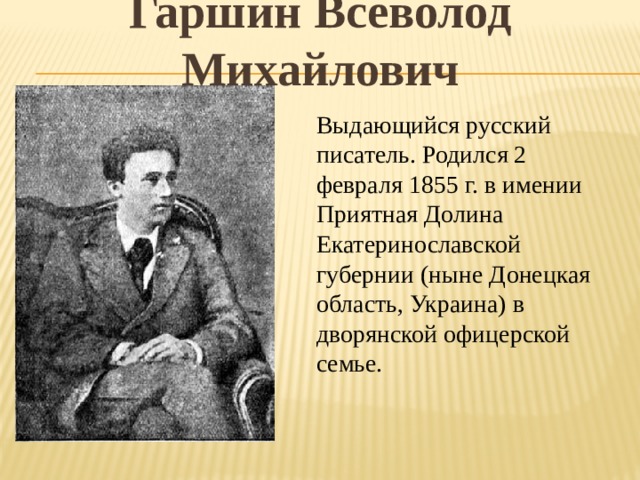 Гаршин Всеволод Михайлович Выдающийся русский писатель. Родился 2 февраля 1855 г. в имении Приятная Долина Екатеринославской губернии (ныне Донецкая область, Украина) в дворянской офицерской семье. 