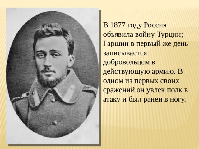В 1877 году Россия объявила войну Турции; Гаршин в первый же день записывается добровольцем в действующую армию. В одном из первых своих сражений он увлек полк в атаку и был ранен в ногу. 
