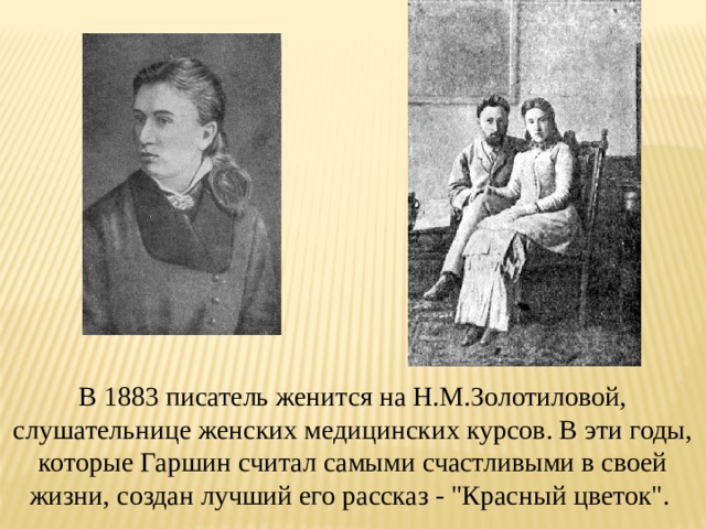 В 1883 писатель женится на Н.М.Золотиловой, слушательнице женских медицинских курсов. В эти годы, которые Гаршин считал самыми счастливыми в своей жизни, создан лучший его рассказ - 