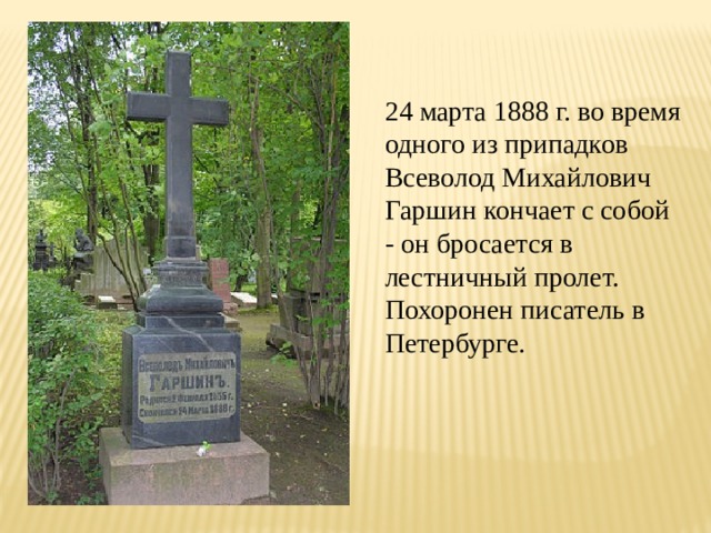 24 марта 1888 г. во время одного из припадков Всеволод Михайлович Гаршин кончает с собой - он бросается в лестничный пролет. Похоронен писатель в Петербурге. 