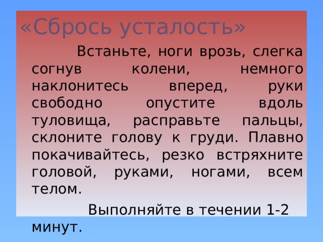 «Сбрось усталость»   Встаньте, ноги врозь, слегка согнув колени, немного наклонитесь вперед, руки свободно опустите вдоль туловища, расправьте пальцы, склоните голову к груди. Плавно покачивайтесь, резко встряхните головой, руками, ногами, всем телом.  Выполняйте в течении 1-2 минут. 