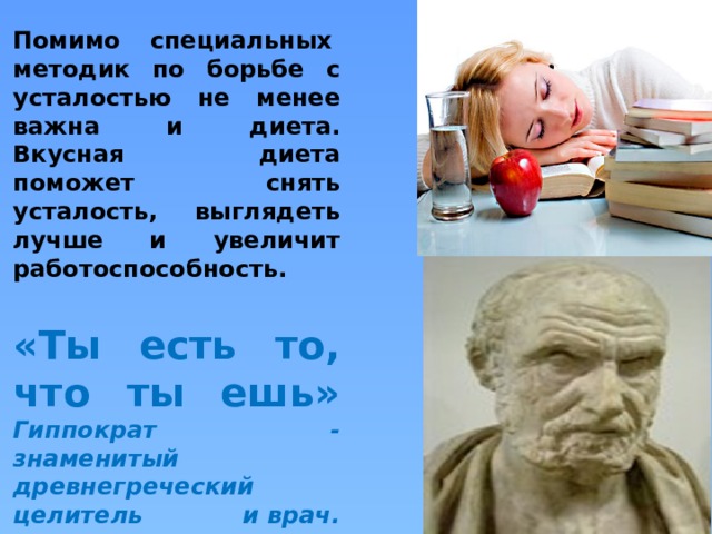   Помимо специальных  методик по борьбе с усталостью не менее важна и диета. Вкусная диета поможет снять усталость, выглядеть лучше и увеличит работоспособность.   «Ты есть то, что ты ешь»  Гиппократ - знаменитый древнегреческий целитель и врач.   
