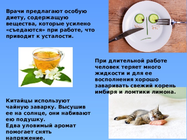 Врачи предлагают особую диету, содержащую вещества, которые усилено «съедаются» при работе, что приводит к усталости. При длительной работе человек теряет много жидкости и для ее восполнения хорошо заваривать свежий корень имбиря и ломтики лимона.  Китайцы используют чайную заварку. Высушив ее на солнце, они набивают ею подушку. Едва уловимый аромат помогает снять напряжение. 