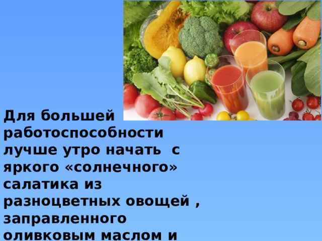 Для большей работоспособности лучше утро начать с яркого «солнечного» салатика из разноцветных овощей , заправленного оливковым маслом и выпить стакан свежеприготовленного сока. 