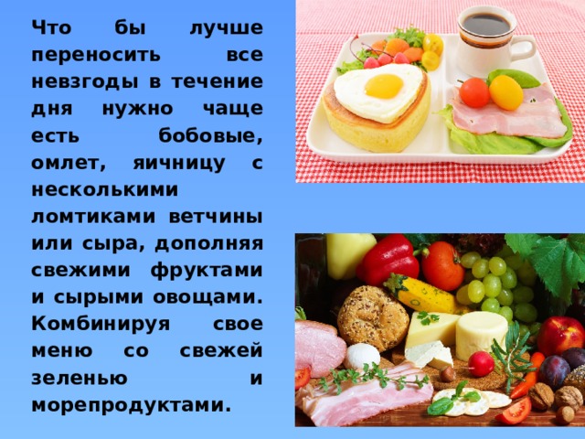 Что бы лучше переносить все невзгоды в течение дня нужно чаще есть бобовые, омлет, яичницу с несколькими ломтиками ветчины или сыра, дополняя свежими фруктами и сырыми овощами.  Комбинируя свое меню со свежей зеленью и морепродуктами. 