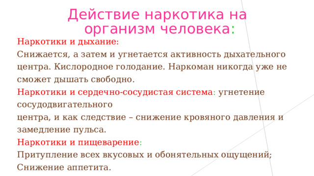 Действие наркотика на организм человека : Наркотики и дыхание: Снижается, а затем и угнетается активность дыхательного центра. Кислородное голодание. Наркоман никогда уже не сможет дышать свободно. Наркотики и сердечно-сосудистая система : угнетение сосудодвигательного центра, и как следствие – снижение кровяного давления и замедление пульса. Наркотики и пищеварение :  Притупление всех вкусовых и обонятельных ощущений; Снижение аппетита. 
