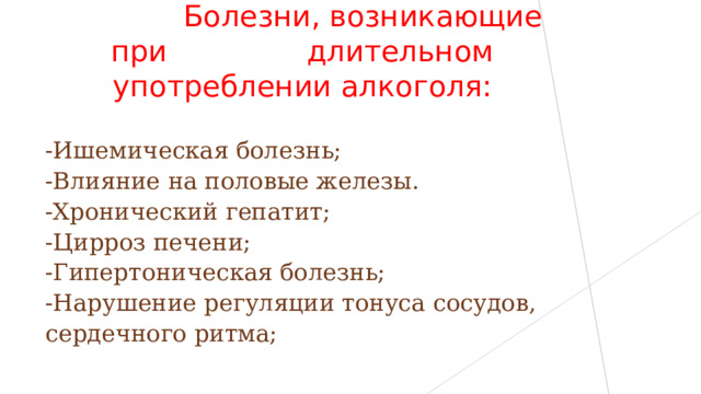  Болезни, возникающие при длительном употреблении алкоголя: -Ишемическая болезнь; -Влияние на половые железы. -Хронический гепатит; -Цирроз печени; -Гипертоническая болезнь; -Нарушение регуляции тонуса сосудов, сердечного ритма; 