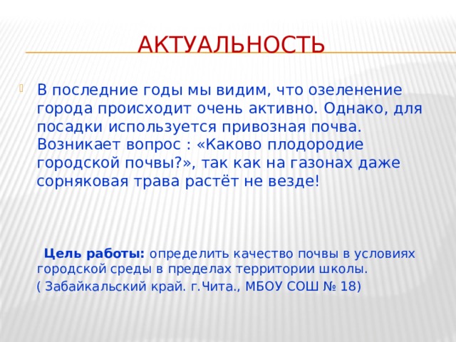 Актуальность В последние годы мы видим, что озеленение города происходит очень активно. Однако, для посадки используется привозная почва. Возникает вопрос : «Каково плодородие городской почвы?», так как на газонах даже сорняковая трава растёт не везде!  Цель работы: определить качество почвы в условиях городской среды в пределах территории школы.  ( Забайкальский край. г.Чита., МБОУ СОШ № 18) 