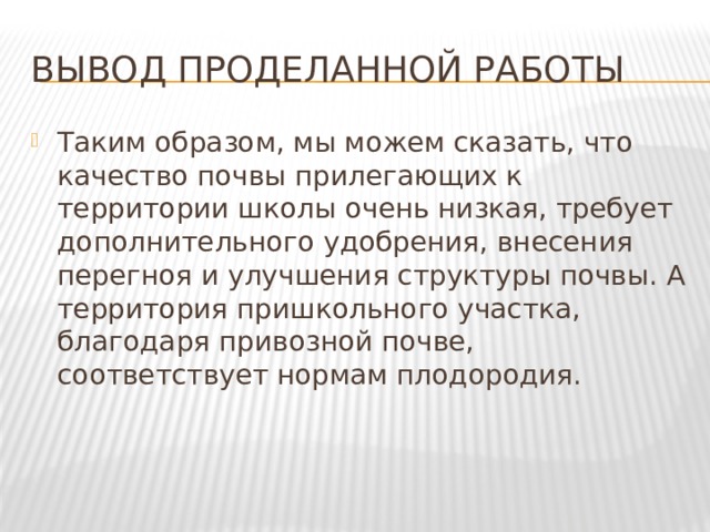 Вывод проделанной работы Таким образом, мы можем сказать, что качество почвы прилегающих к территории школы очень низкая, требует дополнительного удобрения, внесения перегноя и улучшения структуры почвы. А территория пришкольного участка, благодаря привозной почве, соответствует нормам плодородия. 