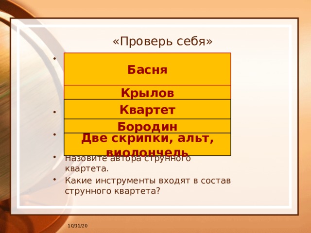 «Проверь себя» Как называется жанр литературы, для которого характерна краткая форма, действующие лица – животные и птицы, высмеиваются пороки? Назовите фамилию великого русского баснописца. Коллектив, состоящий из четырех исполнителей – это… Назовите автора струнного квартета. Какие инструменты входят в состав струнного квартета? Басня Крылов Квартет Бородин Две скрипки, альт, виолончель 10/31/20 