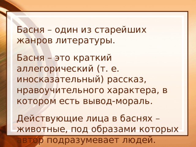 Басня – один из старейших жанров литературы. Басня – это краткий аллегорический (т. е. иносказательный) рассказ, нравоучительного характера, в котором есть вывод-мораль. Действующие лица в баснях – животные, под образами которых автор подразумевает людей. Они высмеивают пороки, т. е. недостатки. 