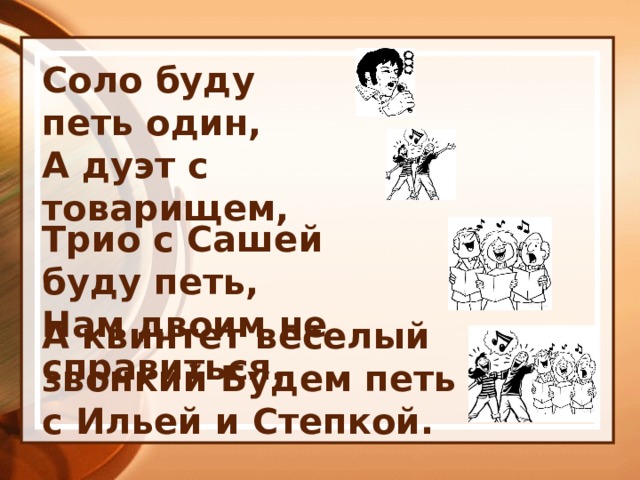 Соло буду петь один, А дуэт с товарищем, Трио с Сашей буду петь, Нам двоим не справиться. А квинтет веселый звонкий Будем петь с Ильей и Степкой. 