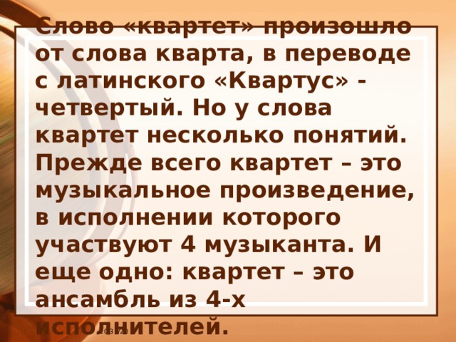 Слово «квартет» произошло от слова кварта, в переводе с латинского «Квартус» - четвертый. Но у слова квартет несколько понятий. Прежде всего квартет – это музыкальное произведение, в исполнении которого участвуют 4 музыканта. И еще одно: квартет – это ансамбль из 4-х исполнителей. 10/31/20 