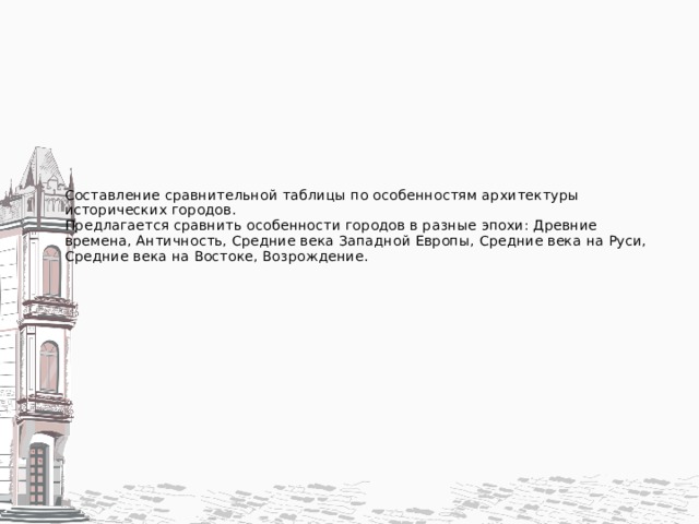 Составление сравнительной таблицы по особенностям архитектуры исторических городов.  Предлагается сравнить особенности городов в разные эпохи: Древние времена, Античность, Средние века Западной Европы, Средние века на Руси, Средние века на Востоке, Возрождение.    