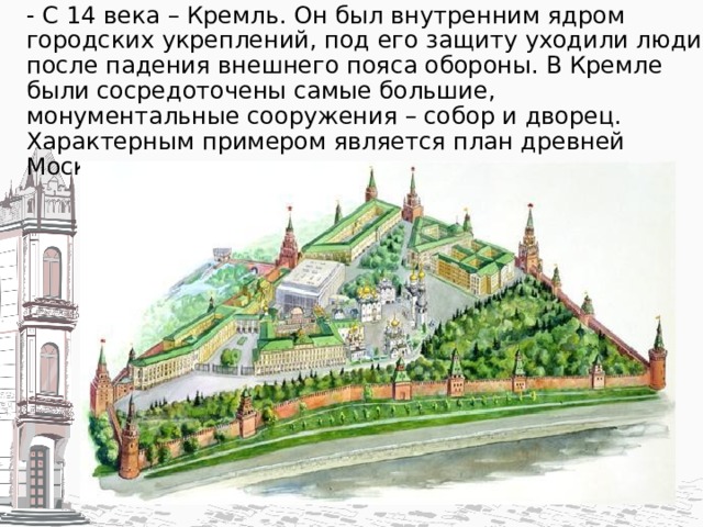 - С 14 века – Кремль. Он был внутренним ядром городских укреплений, под его защиту уходили люди после падения внешнего пояса обороны. В Кремле были сосредоточены самые большие, монументальные сооружения – собор и дворец. Характерным примером является план древней Москвы.   