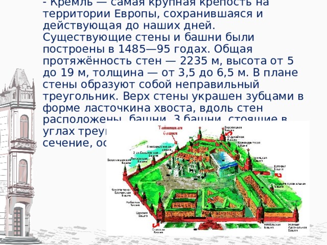 - Кремль — самая крупная крепость на территории Европы, сохранившаяся и действующая до наших дней. Существующие стены и башни были построены в 1485—95 годах. Общая протяжённость стен — 2235 м, высота от 5 до 19 м, толщина — от 3,5 до 6,5 м. В плане стены образуют собой неправильный треугольник. Верх стены украшен зубцами в форме ласточкина хвоста, вдоль стен расположены башни. 3 башни, стоящие в углах треугольника, имеют круглое сечение, остальные — квадратное.   
