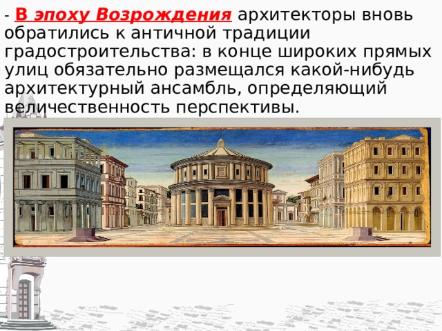 - В эпоху Возрождения  архитекторы вновь обратились к античной традиции градостроительства: в конце широких прямых улиц обязательно раз­мещался какой-нибудь архитектурный ансамбль, определяющий величественность перспективы.   