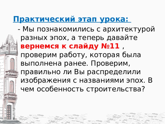 Практический этап урока: - Мы познакомились с архитектурой разных эпох, а теперь давайте вернемся к слайду №11 , проверим работу, которая была выполнена ранее. Проверим, правильно ли Вы распределили изображения с названиями эпох. В чем особенность строительства? 