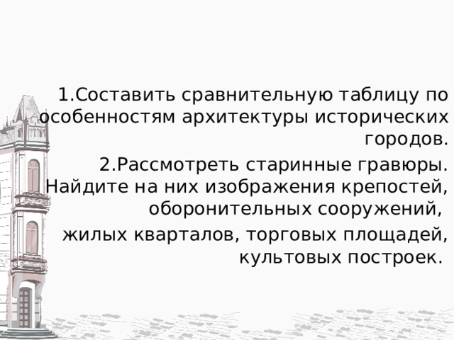 1.Составить сравнительную таблицу по особенностям архитектуры исторических городов. 2.Рассмотреть старинные гравюры. Найдите на них изображения крепостей, оборонительных сооружений, жилых кварталов, торговых площадей, культовых построек. 