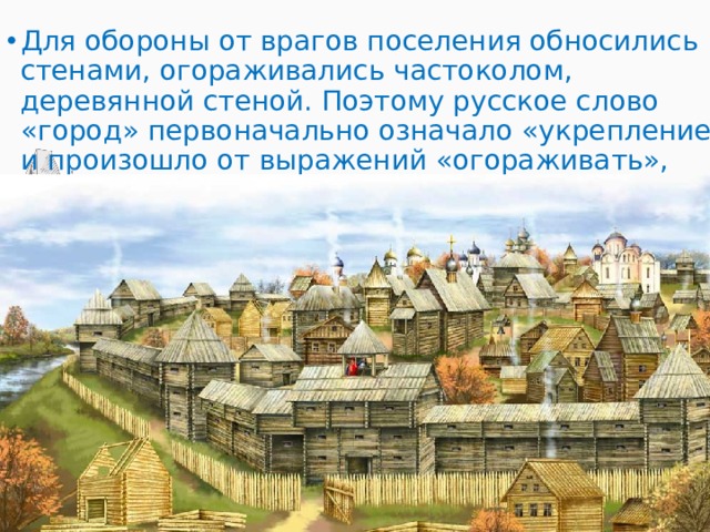 Для обороны от врагов поселения обносились стенами, огораживались частоколом, деревянной стеной. Поэтому русское слово «город» первоначально означало «укрепление» и произошло от выражений «огораживать», «обносить оградой», «городить». 