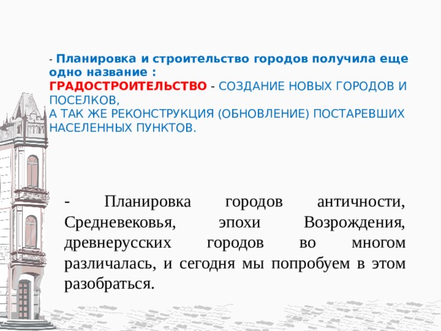 - Планировка и строительство городов получила еще одно название :  ГРАДОСТРОИТЕЛЬСТВО - СОЗДАНИЕ НОВЫХ ГОРОДОВ И ПОСЕЛКОВ,  А ТАК ЖЕ РЕКОНСТРУКЦИЯ (ОБНОВЛЕНИЕ) ПОСТАРЕВШИХ НАСЕЛЕННЫХ ПУНКТОВ.      - Планировка городов античности, Средневековья, эпохи Возрождения, древнерусских городов во многом различалась, и сегодня мы попробуем в этом разобраться. 