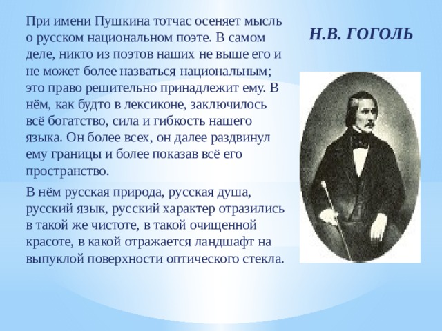 При имени Пушкина тотчас осеняет мысль о русском национальном поэте. В самом деле, никто из поэтов наших не выше его и не может более назваться национальным; это право решительно принадлежит ему. В нём, как будто в лексиконе, заключилось всё богатство, сила и гибкость нашего языка. Он более всех, он далее раздвинул ему границы и более показав всё его пространство. В нём русская природа, русская душа, русский язык, русский характер отразились в такой же чистоте, в такой очищенной красоте, в какой отражается ландшафт на выпуклой поверхности оптического стекла. Н.В. ГОГОЛЬ 