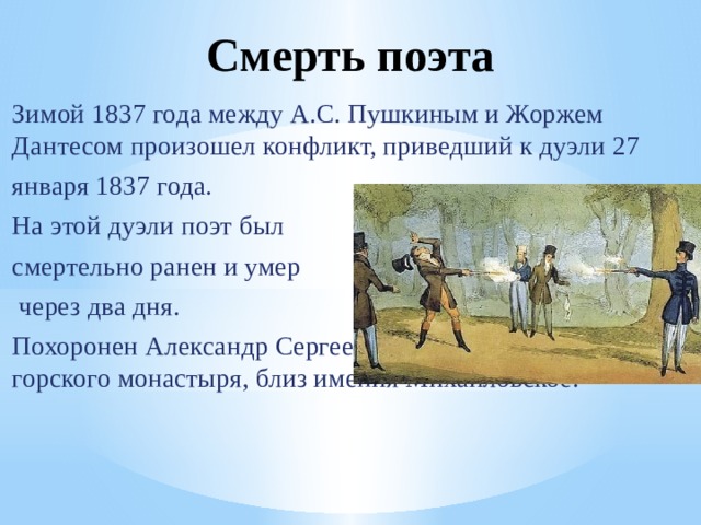 Смерть поэта   Зимой 1837 года между А.С. Пушкиным и Жоржем Дантесом произошел конфликт, приведший к дуэли 27 января 1837 года. На этой дуэли поэт был смертельно ранен и умер  через два дня. Похоронен Александр Сергеевич Пушкин у стен Свято горского монастыря, близ имения Михайловское. 