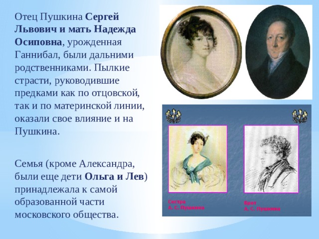 Отец Пушкина Сергей Львович и мать Надежда Осиповна , урожденная Ганнибал, были дальними родственниками. Пылкие страсти, руководившие предками как по отцовской, так и по материнской линии, оказали свое влияние и на Пушкина. Семья (кроме Александра, были еще дети Ольга и Лев ) принадлежала к самой образованной части московского общества. 